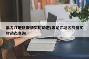 黑龙江地区疫情实时动态/黑龙江地区疫情实时动态查询