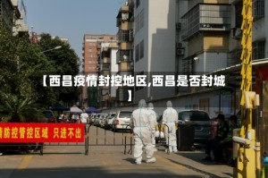 【西昌疫情封控地区,西昌是否封城】
