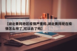 【湖北黄冈地区疫情严重吗,湖北黄冈现在疫情怎么样了,可以去了吗】