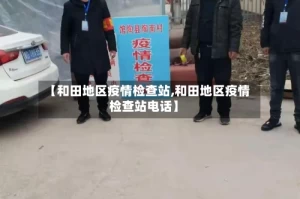 【和田地区疫情检查站,和田地区疫情检查站电话】
