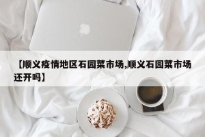 【顺义疫情地区石园菜市场,顺义石园菜市场还开吗】