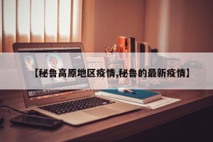 【秘鲁高原地区疫情,秘鲁的最新疫情】