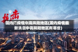 国内广疫情中高风险地区(国内疫情最新消息中高风险地区有哪些)