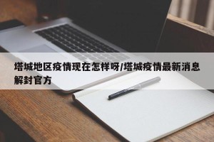 塔城地区疫情现在怎样呀/塔城疫情最新消息解封官方