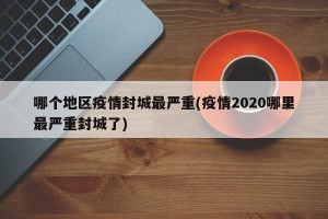 哪个地区疫情封城最严重(疫情2020哪里最严重封城了)
