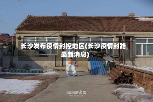 长沙发布疫情封控地区(长沙疫情封路最新消息)-第1张图片