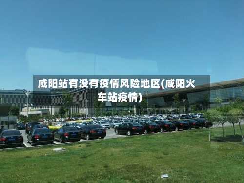 咸阳站有没有疫情风险地区(咸阳火车站疫情)-第1张图片