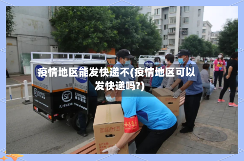 疫情地区能发快递不(疫情地区可以发快递吗?)-第1张图片