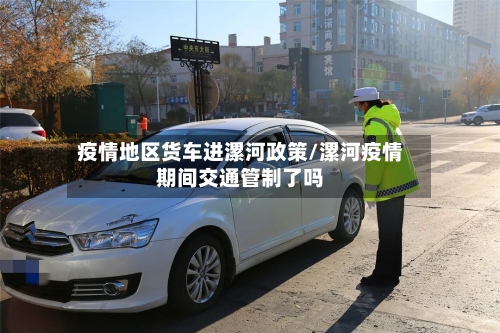 疫情地区货车进漯河政策/漯河疫情期间交通管制了吗-第1张图片