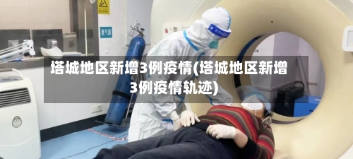 塔城地区新增3例疫情(塔城地区新增3例疫情轨迹)-第3张图片