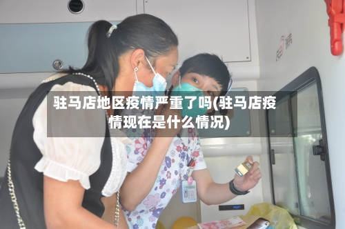 驻马店地区疫情严重了吗(驻马店疫情现在是什么情况)-第2张图片