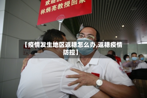 【疫情发生地区返穗怎么办,返穗疫情防控】-第3张图片