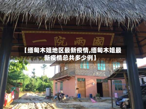 【缅甸木姐地区最新疫情,缅甸木姐最新疫情总共多少例】-第1张图片