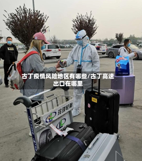 古丁疫情风险地区有哪些/古丁高速出口在哪里-第1张图片