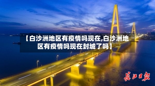 【白沙洲地区有疫情吗现在,白沙洲地区有疫情吗现在封城了吗】-第2张图片