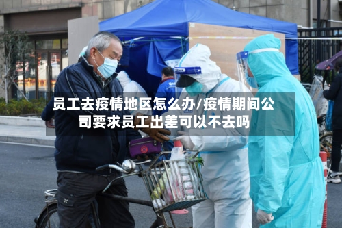 员工去疫情地区怎么办/疫情期间公司要求员工出差可以不去吗-第1张图片